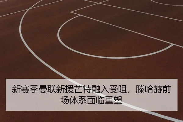新赛季曼联新援芒特融入受阻，滕哈赫前场体系面临重塑